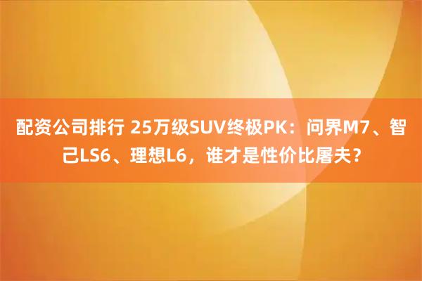 配资公司排行 25万级SUV终极PK：问界M7、智己LS6、理想L6，谁才是性价比屠夫？