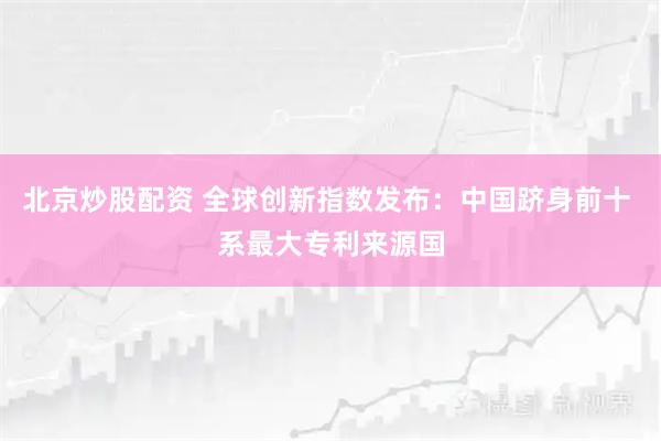 北京炒股配资 全球创新指数发布：中国跻身前十 系最大专利来源国