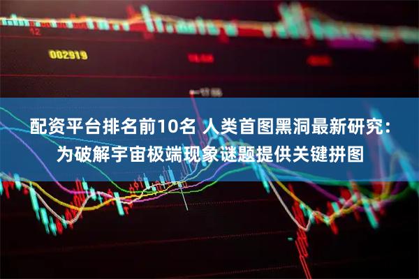 配资平台排名前10名 人类首图黑洞最新研究：为破解宇宙极端现象谜题提供关键拼图