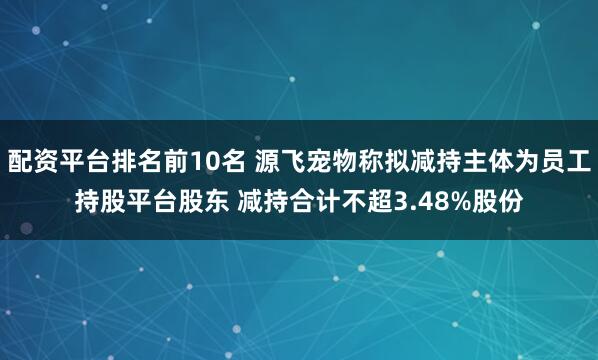 配资平台排名前10名 源飞宠物称拟减持主体为员工持股平台股东 减持合计不超3.48%股份
