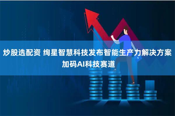 炒股选配资 绚星智慧科技发布智能生产力解决方案 加码AI科技赛道