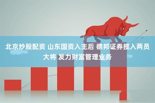北京炒股配资 山东国资入主后 德邦证券揽入两员大将 发力财富管理业务