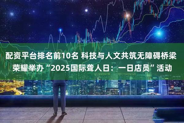 配资平台排名前10名 科技与人文共筑无障碍桥梁 荣耀举办“2025国际聋人日：一日店员”活动
