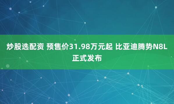 炒股选配资 预售价31.98万元起 比亚迪腾势N8L正式发布
