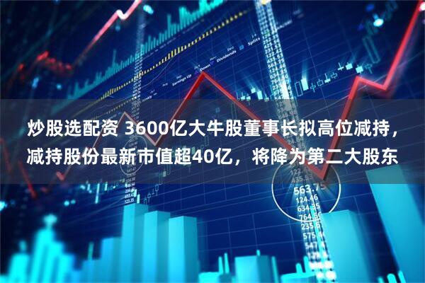 炒股选配资 3600亿大牛股董事长拟高位减持，减持股份最新市值超40亿，将降为第二大股东
