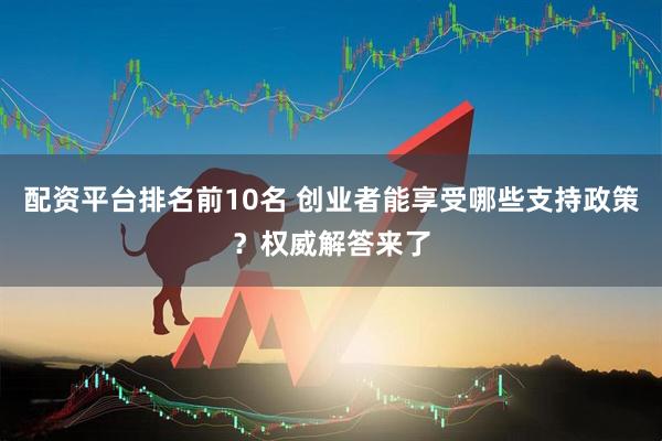 配资平台排名前10名 创业者能享受哪些支持政策？权威解答来了