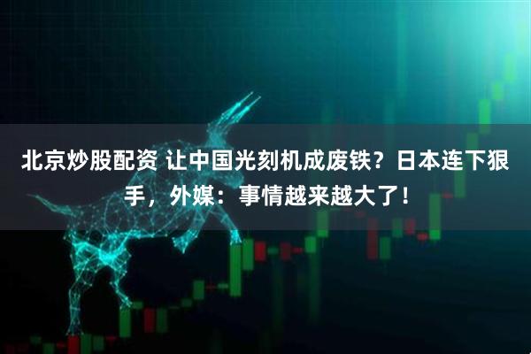 北京炒股配资 让中国光刻机成废铁？日本连下狠手，外媒：事情越来越大了！