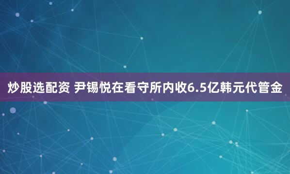 炒股选配资 尹锡悦在看守所内收6.5亿韩元代管金