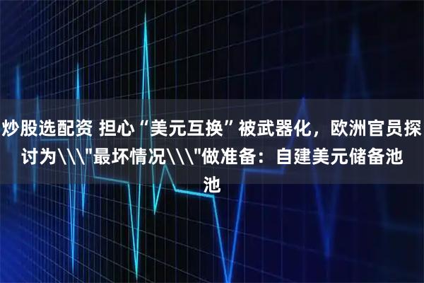 炒股选配资 担心“美元互换”被武器化，欧洲官员探讨为\＂最坏情况\＂做准备：自建美元储备池