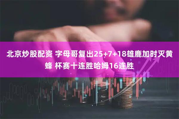 北京炒股配资 字母哥复出25+7+18雄鹿加时灭黄蜂 杯赛十连胜哈姆16连胜