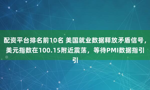 配资平台排名前10名 美国就业数据释放矛盾信号，美元指数在100.15附近震荡，等待PMI数据指引