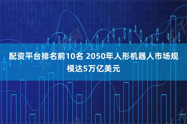 配资平台排名前10名 2050年人形机器人市场规模达5万亿美元