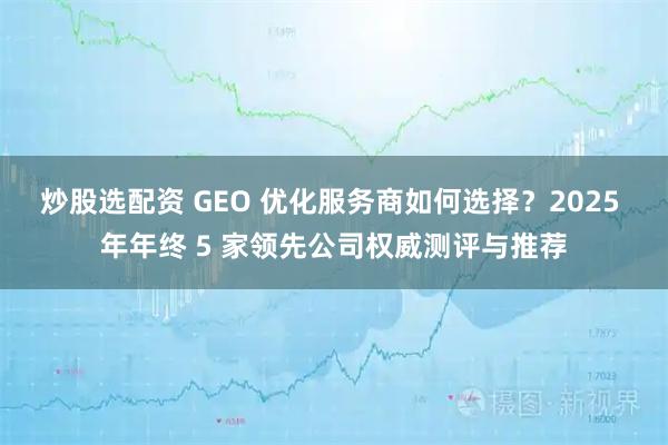 炒股选配资 GEO 优化服务商如何选择？2025 年年终 5 家领先公司权威测评与推荐