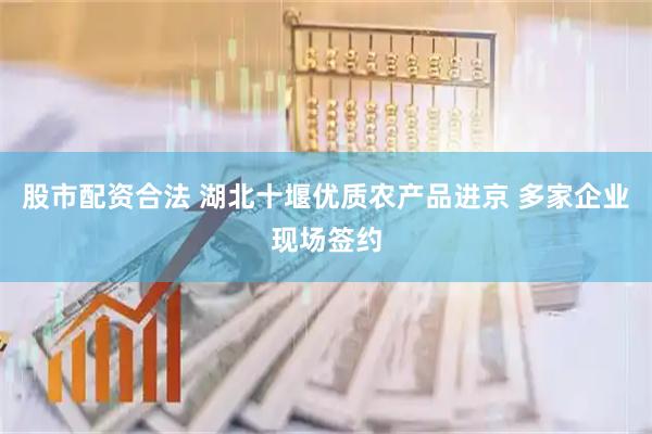 股市配资合法 湖北十堰优质农产品进京 多家企业现场签约