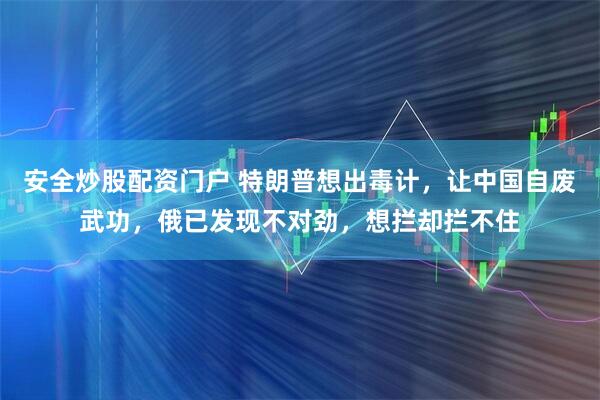 安全炒股配资门户 特朗普想出毒计，让中国自废武功，俄已发现不对劲，想拦却拦不住