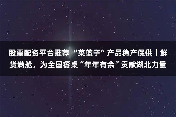 股票配资平台推荐 “菜篮子”产品稳产保供丨鲜货满舱,为全国餐桌“年年有余”贡献湖北力量