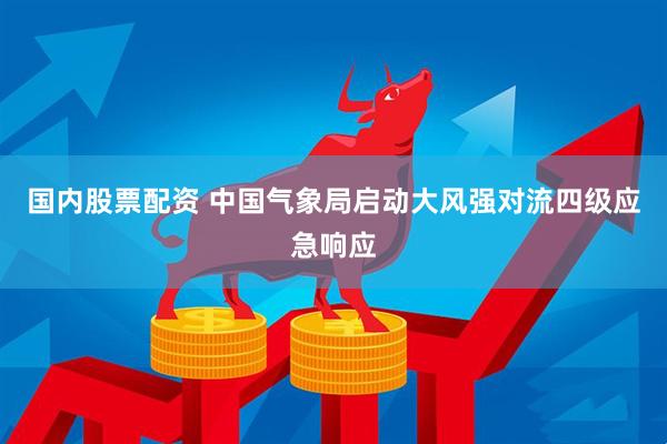 国内股票配资 中国气象局启动大风强对流四级应急响应