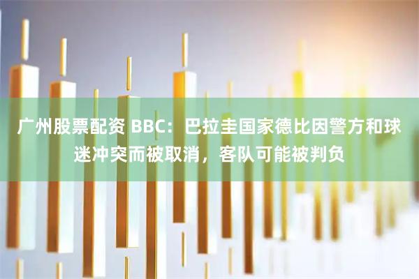 广州股票配资 BBC：巴拉圭国家德比因警方和球迷冲突而被取消，客队可能被判负