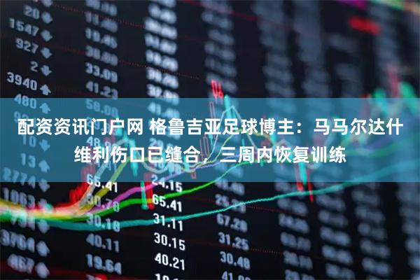 配资资讯门户网 格鲁吉亚足球博主：马马尔达什维利伤口已缝合，三周内恢复训练
