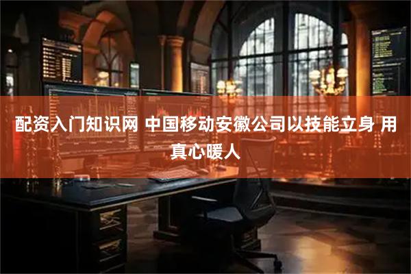 配资入门知识网 中国移动安徽公司以技能立身 用真心暖人