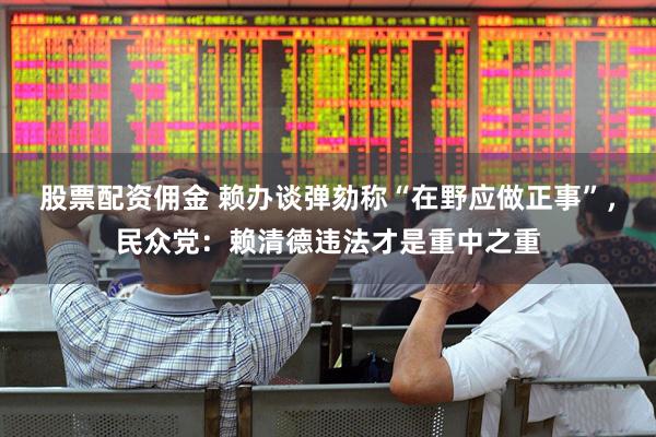 股票配资佣金 赖办谈弹劾称“在野应做正事”，民众党：赖清德违法才是重中之重