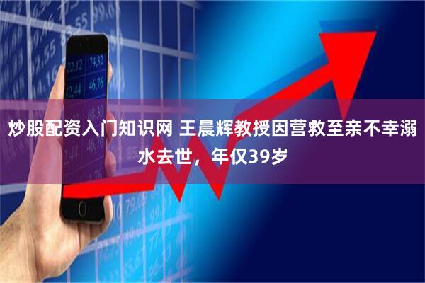 炒股配资入门知识网 王晨辉教授因营救至亲不幸溺水去世，年仅39岁