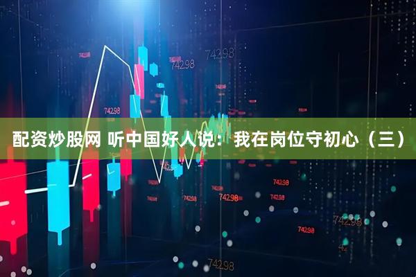 配资炒股网 听中国好人说：我在岗位守初心（三）