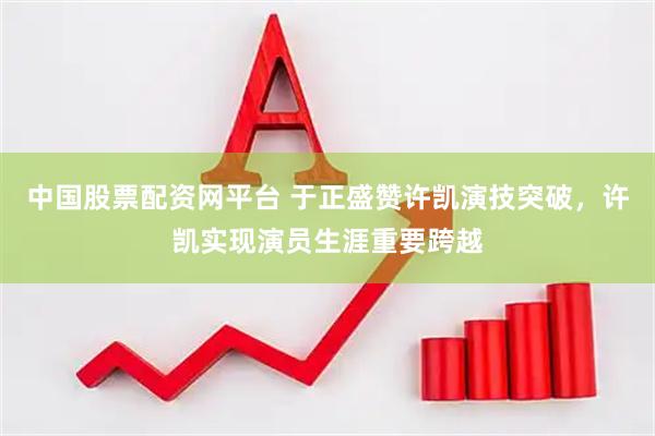 中国股票配资网平台 于正盛赞许凯演技突破，许凯实现演员生涯重要跨越