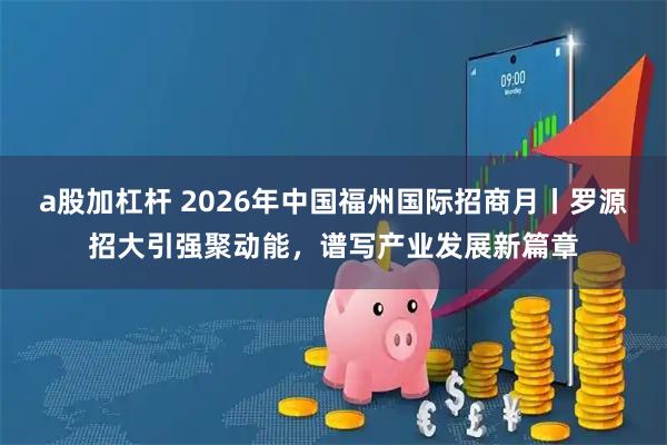 a股加杠杆 2026年中国福州国际招商月丨罗源招大引强聚动能，谱写产业发展新篇章